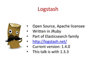 Logstash
• Open Source, Apache licensee
• Written in JRuby
• Part of Elasticsearch family
• http://logstash.net/
• Current version: 1.4.0
• This talk is with 1.3.3
 