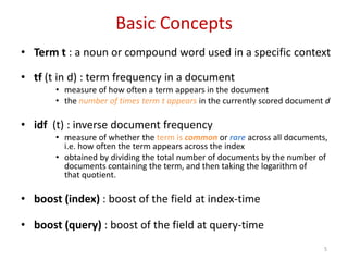 Basic Concepts
• Term t : a noun or compound word used in a specific context
• tf (t in d) : term frequency in a document
• measure of how often a term appears in the document
• the number of times term t appears in the currently scored document d
• idf (t) : inverse document frequency
• measure of whether the term is common or rare across all documents,
i.e. how often the term appears across the index
• obtained by dividing the total number of documents by the number of
documents containing the term, and then taking the logarithm of
that quotient.
• boost (index) : boost of the field at index-time
• boost (query) : boost of the field at query-time
5
 