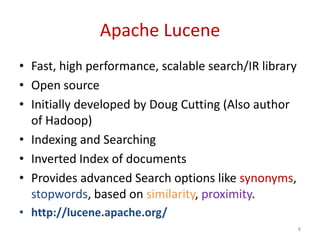 Apache Lucene
• Fast, high performance, scalable search/IR library
• Open source
• Initially developed by Doug Cutting (Also author
of Hadoop)
• Indexing and Searching
• Inverted Index of documents
• Provides advanced Search options like synonyms,
stopwords, based on similarity, proximity.
• http://lucene.apache.org/
8
 