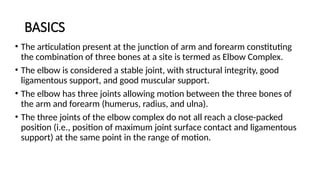 BASICS
• The articulation present at the junction of arm and forearm constituting
the combination of three bones at a site is termed as Elbow Complex.
• The elbow is considered a stable joint, with structural integrity, good
ligamentous support, and good muscular support.
• The elbow has three joints allowing motion between the three bones of
the arm and forearm (humerus, radius, and ulna).
• The three joints of the elbow complex do not all reach a close-packed
position (i.e., position of maximum joint surface contact and ligamentous
support) at the same point in the range of motion.
 