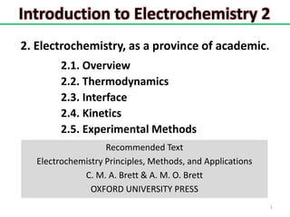Introduction to Electrochemistry 2
1
2. Electrochemistry, as a province of academic.
2.1. Overview
2.2. Thermodynamics
2.3. Interface
2.4. Kinetics
2.5. Experimental Methods
Recommended Text
Electrochemistry Principles, Methods, and Applications
C. M. A. Brett & A. M. O. Brett
OXFORD UNIVERSITY PRESS
 