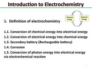 Introduction to Electrochemistry
1. Definition of electrochemistry
1.1. Conversion of chemical energy into electrical energy
1.2. Conversion of electrical energy into chemical energy
1.3. Secondary battery (Rechargeable battery)
1.4. Corrosion
1.5. Conversion of photon energy into electrical energy
via electrochemical reaction
1
Electrical
Energy
Chemical
Energy
 