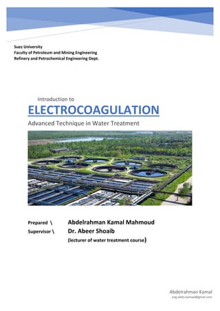 ELECTROCOAGULATION
Advanced Technique in Water Treatment
Abdelrahman Kamal
eng.abdo.kamaal@gmail.com
Suez University
Faculty of Petroleum and Mining Engineering
Refinery and Petrochemical Engineering Dept.
Prepared  Abdelrahman Kamal Mahmoud
Supervisor  Dr. Abeer Shoaib
(lecturer of water treatment course)
Introduction to
 
