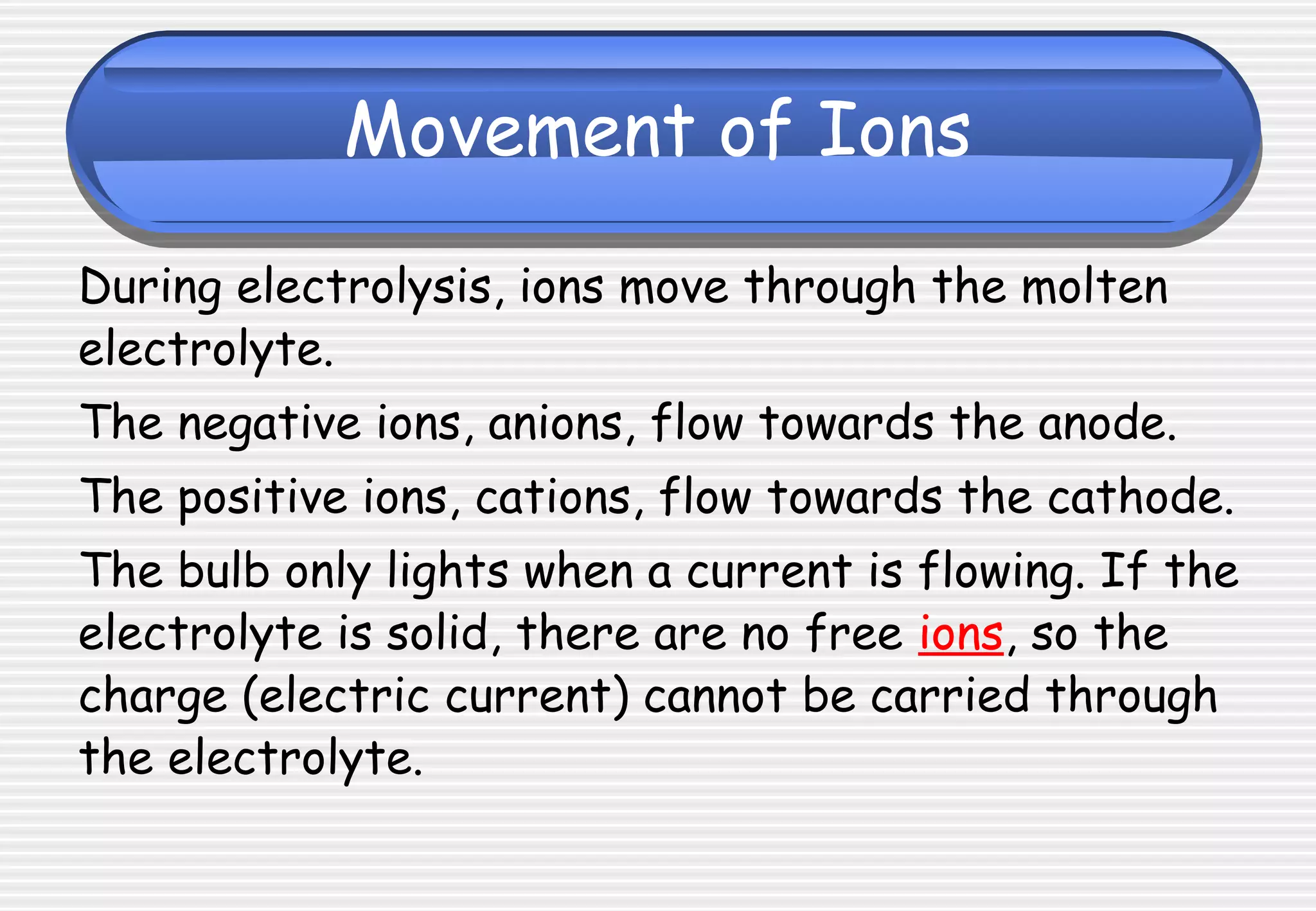 Movement of Ions
During electrolysis, ions move through the molten
electrolyte.
The negative ions, anions, flow towards the anode.
The positive ions, cations, flow towards the cathode.
The bulb only lights when a current is flowing. If the
electrolyte is solid, there are no free ions, so the
charge (electric current) cannot be carried through
the electrolyte.
 