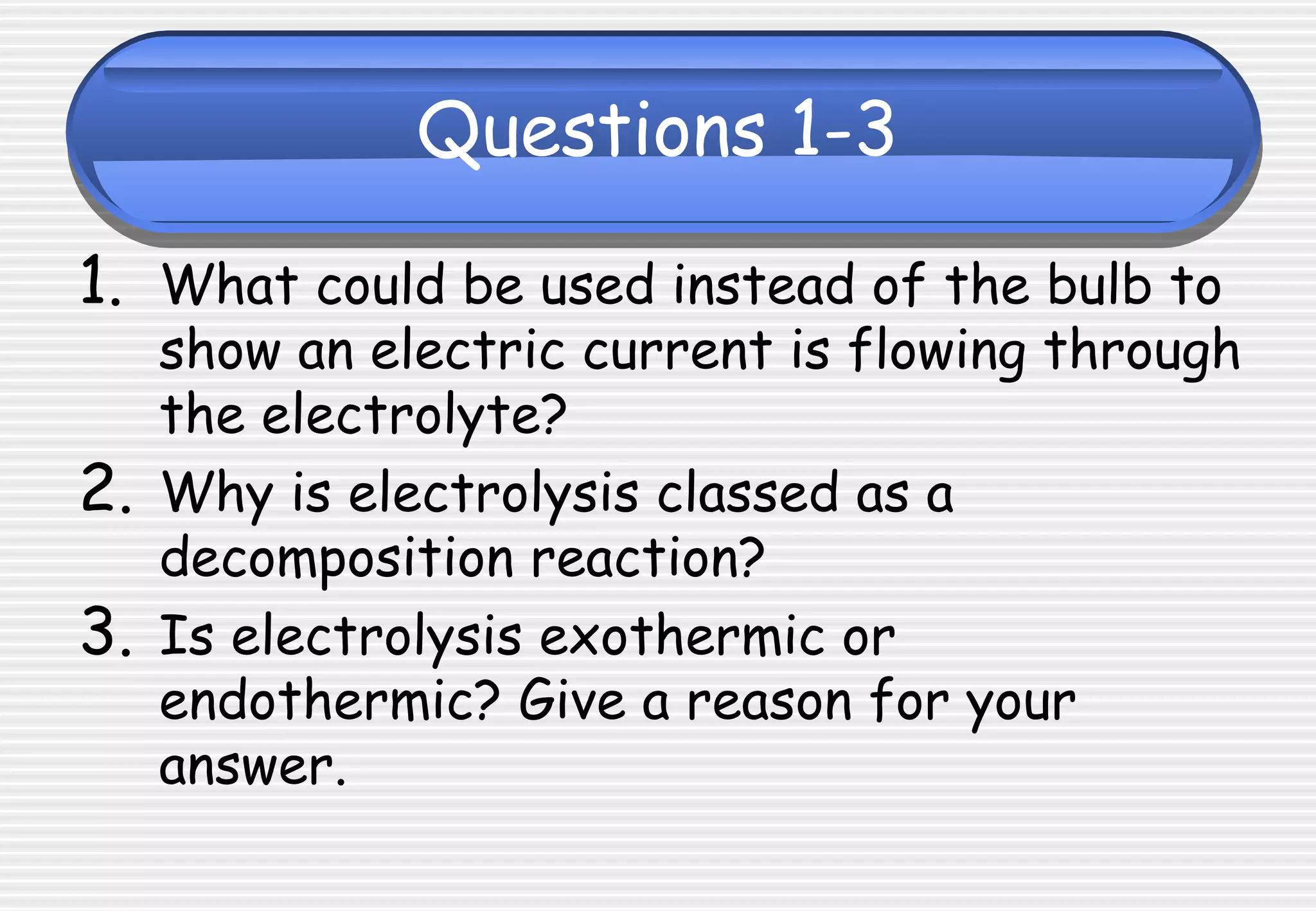 Questions 1-3
1. What could be used instead of the bulb to
show an electric current is flowing through
the electrolyte?
2. Why is electrolysis classed as a
decomposition reaction?
3. Is electrolysis exothermic or
endothermic? Give a reason for your
answer.
 