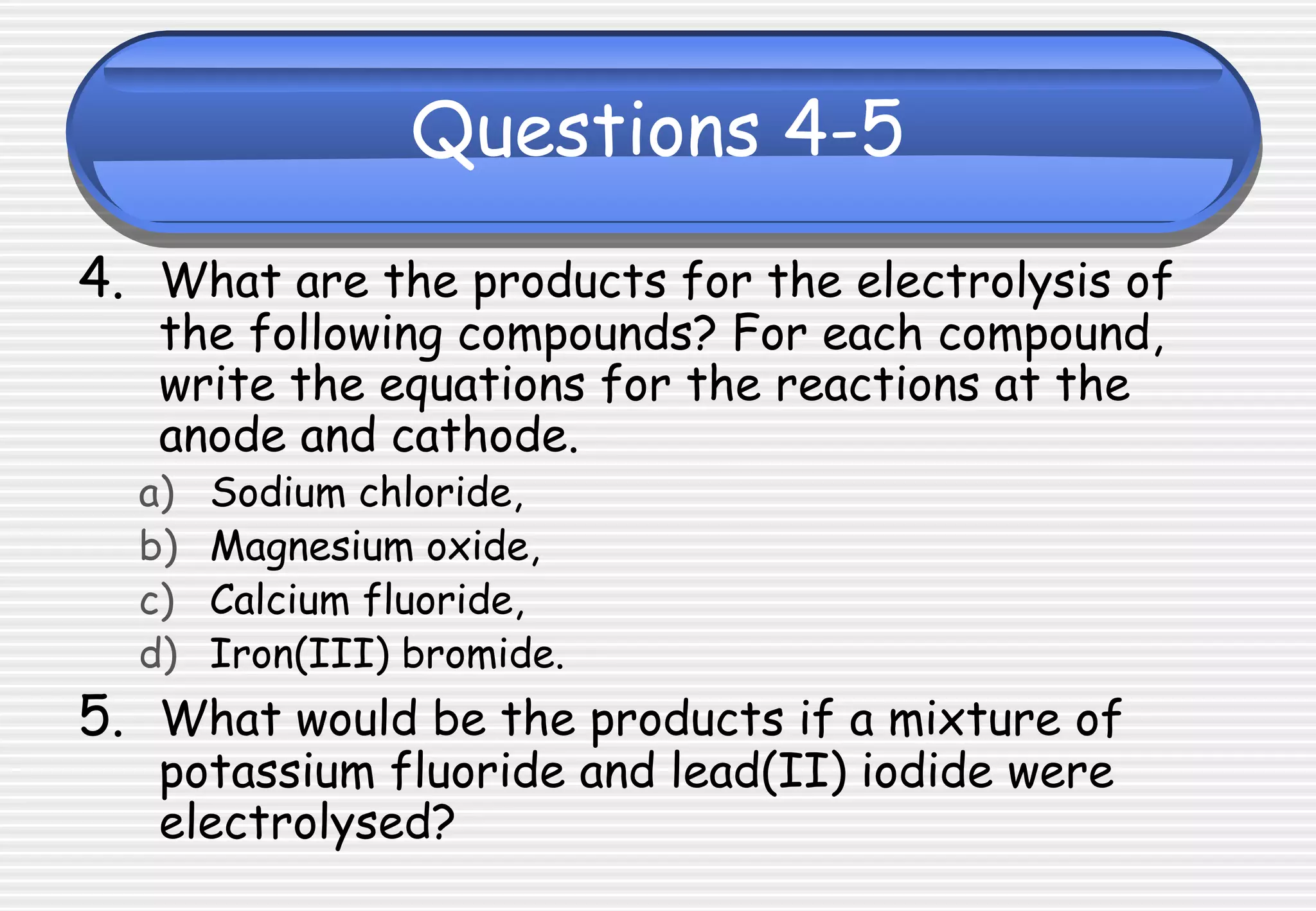 Questions 4-5
4. What are the products for the electrolysis of
the following compounds? For each compound,
write the equations for the reactions at the
anode and cathode.
a) Sodium chloride,
b) Magnesium oxide,
c) Calcium fluoride,
d) Iron(III) bromide.
5. What would be the products if a mixture of
potassium fluoride and lead(II) iodide were
electrolysed?
 