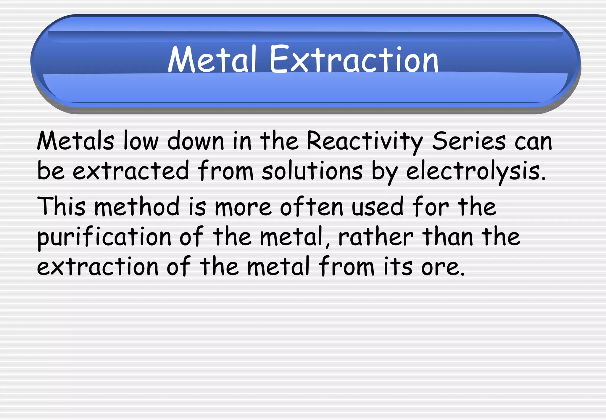 Metal Extraction
Metals low down in the Reactivity Series can
be extracted from solutions by electrolysis.
This method is more often used for the
purification of the metal, rather than the
extraction of the metal from its ore.
 