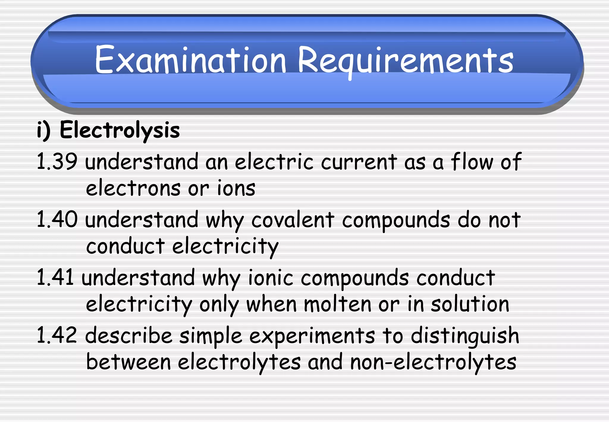 Examination Requirements
i) Electrolysis
1.39 understand an electric current as a flow of
electrons or ions
1.40 understand why covalent compounds do not
conduct electricity
1.41 understand why ionic compounds conduct
electricity only when molten or in solution
1.42 describe simple experiments to distinguish
between electrolytes and non-electrolytes
 