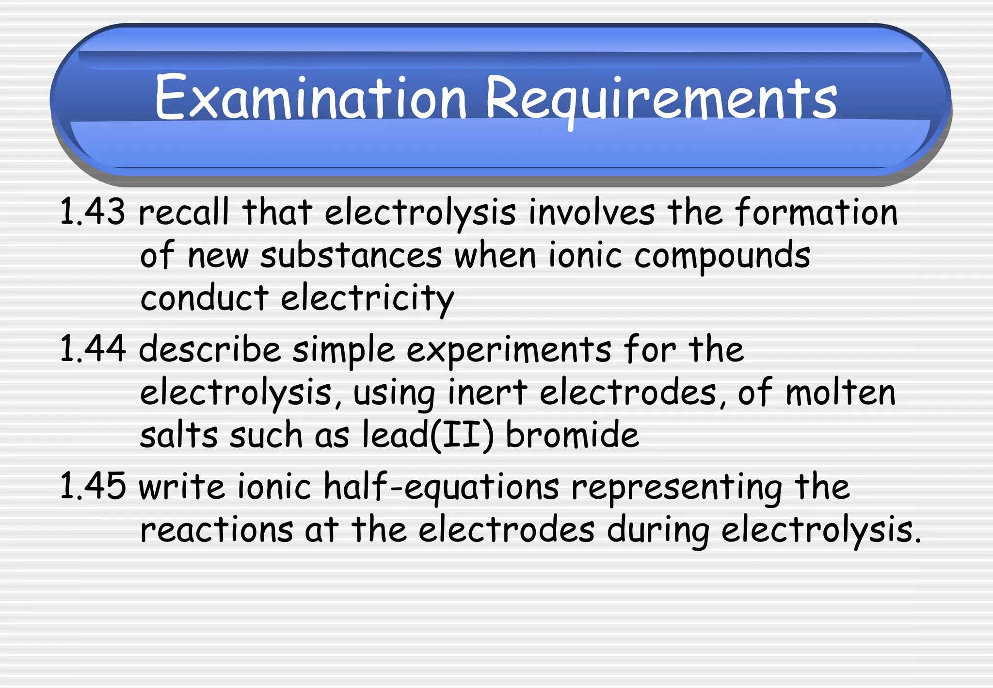 Examination Requirements
1.43 recall that electrolysis involves the formation
of new substances when ionic compounds
conduct electricity
1.44 describe simple experiments for the
electrolysis, using inert electrodes, of molten
salts such as lead(II) bromide
1.45 write ionic half-equations representing the
reactions at the electrodes during electrolysis.
 