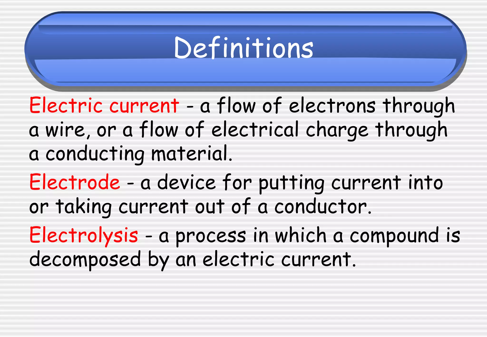 Definitions
Electric current - a flow of electrons through
a wire, or a flow of electrical charge through
a conducting material.
Electrode - a device for putting current into
or taking current out of a conductor.
Electrolysis - a process in which a compound is
decomposed by an electric current.
 