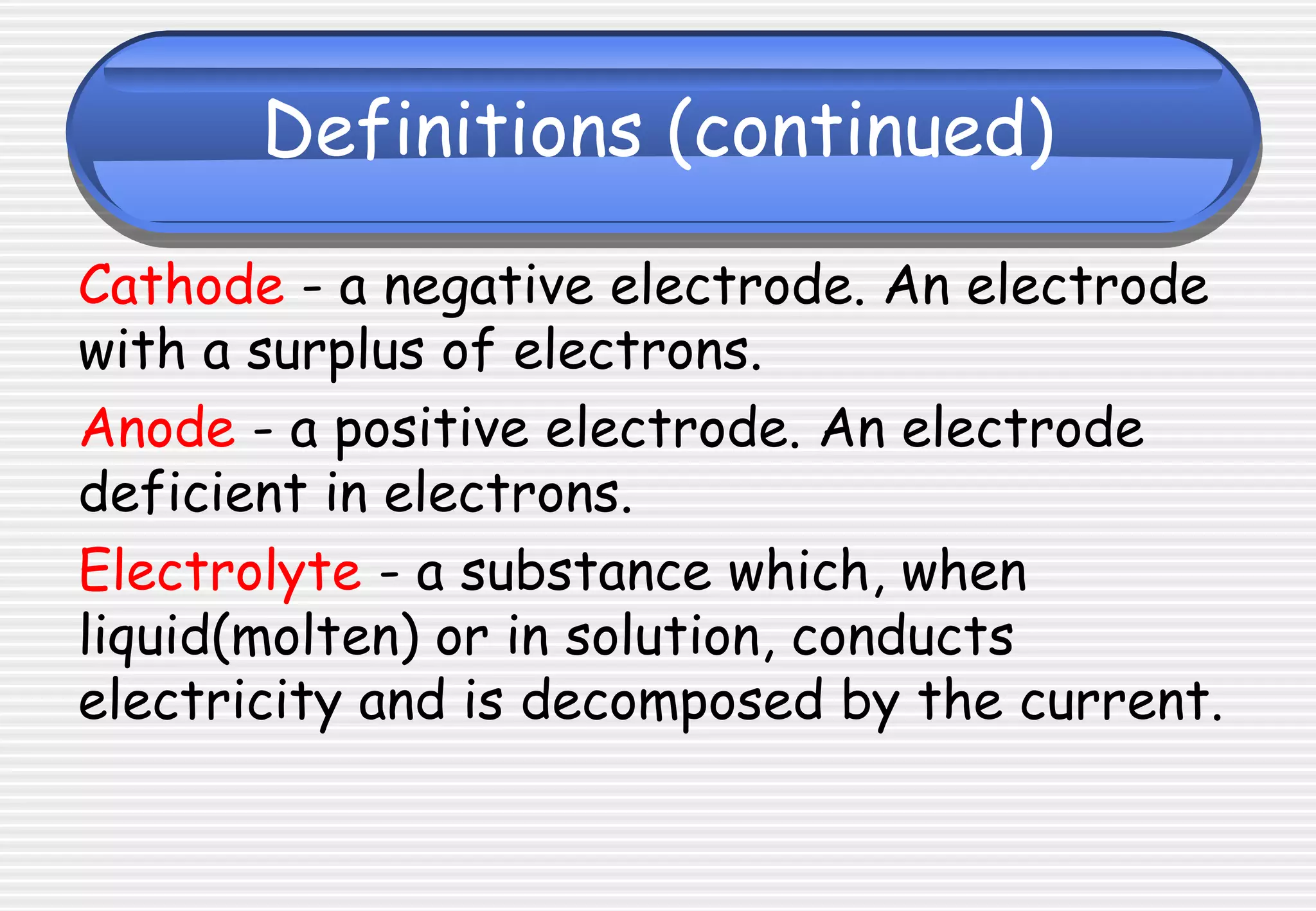 Definitions (continued)
Cathode - a negative electrode. An electrode
with a surplus of electrons.
Anode - a positive electrode. An electrode
deficient in electrons.
Electrolyte - a substance which, when
liquid(molten) or in solution, conducts
electricity and is decomposed by the current.
 