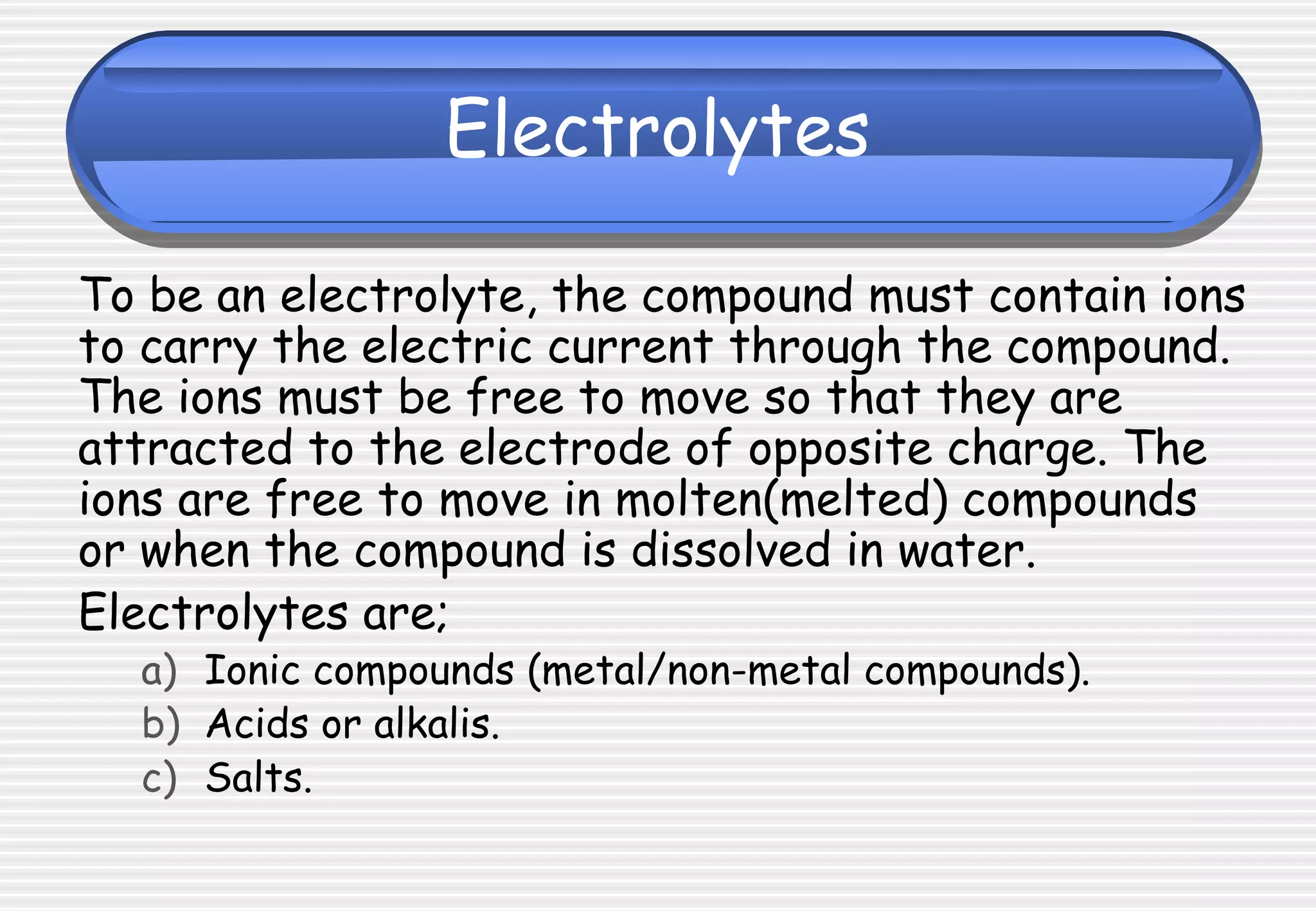 Electrolytes
To be an electrolyte, the compound must contain ions
to carry the electric current through the compound.
The ions must be free to move so that they are
attracted to the electrode of opposite charge. The
ions are free to move in molten(melted) compounds
or when the compound is dissolved in water.
Electrolytes are;
a) Ionic compounds (metal/non-metal compounds).
b) Acids or alkalis.
c) Salts.
 