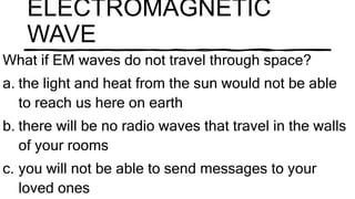 ELECTROMAGNETIC
WAVE
What if EM waves do not travel through space?
a. the light and heat from the sun would not be able
to reach us here on earth
b. there will be no radio waves that travel in the walls
of your rooms
c. you will not be able to send messages to your
loved ones
 