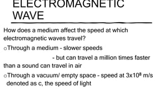 ELECTROMAGNETIC
WAVE
How does a medium affect the speed at which
electromagnetic waves travel?
oThrough a medium – slower speeds
- but can travel a million times faster
than a sound can travel in air
oThrough a vacuum/ empty space – speed at 3x108 m/s
denoted as c, the speed of light
 