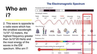 Who am
i?
2. This wave is opposite to
a radio wave which has
the smallest wavelength
1x10^-12 meters, the
highest frequency greater
than 3x10^20 Hertz and
the most energy of the
waves in the EM
spectrum. Who am I?
 