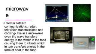 microwav
e
• Used in satellite
communications, radar,
television transmissions and
cooking- like in a microwave
oven the wave transfers
energy to the water in the food
causing them to vibrate which
in turn transfers energy in the
form of heat to the food
 