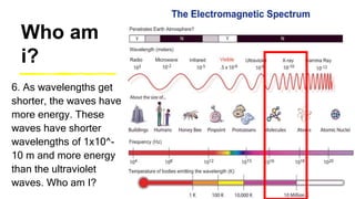 Who am
i?
6. As wavelengths get
shorter, the waves have
more energy. These
waves have shorter
wavelengths of 1x10^-
10 m and more energy
than the ultraviolet
waves. Who am I?
 
