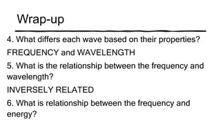 Wrap-up
4. What differs each wave based on their properties?
FREQUENCY and WAVELENGTH
5. What is the relationship between the frequency and
wavelength?
INVERSELY RELATED
6. What is relationship between the frequency and
energy?
 