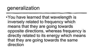 generalization
•You have learned that wavelength is
inversely related to frequency which
means that they are going towards
opposite directions, whereas frequency is
directly related to its energy which means
that they are going towards the same
direction
 