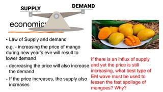 economics
• Law of Supply and demand
e.g. - increasing the price of mango
during new year’s eve will result to
lower demand
- decreasing the price will also increase
the demand
- If the price increases, the supply also
increases
If there is an influx of supply
and yet the price is still
increasing, what best type of
EM wave must be used to
lessen the fast spoilage of
mangoes? Why?
 