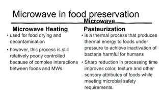 Microwave in food preservation
Microwave Heating
• used for food drying and
decontamination
• however, this process is still
relatively poorly controlled
because of complex interactions
between foods and MWs
Microwave
Pasteurization
• is a thermal process that produces
thermal energy to foods under
pressure to achieve inactivation of
bacteria harmful for humans
• Sharp reduction in processing time
improves color, texture and other
sensory attributes of foods while
meeting microbial safety
requirements.
 