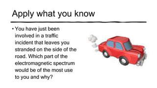 Apply what you know
• You have just been
involved in a traffic
incident that leaves you
stranded on the side of the
road. Which part of the
electromagnetic spectrum
would be of the most use
to you and why?
 