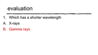 evaluation
1. Which has a shorter wavelength
A. X-rays
B. Gamma rays
 