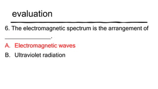 evaluation
6. The electromagnetic spectrum is the arrangement of
______________.
A. Electromagnetic waves
B. Ultraviolet radiation
 