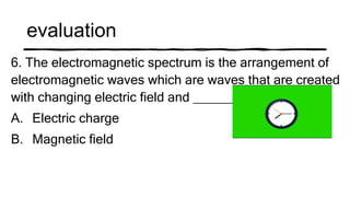 evaluation
6. The electromagnetic spectrum is the arrangement of
electromagnetic waves which are waves that are created
with changing electric field and ______
A. Electric charge
B. Magnetic field
 