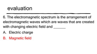 evaluation
6. The electromagnetic spectrum is the arrangement of
electromagnetic waves which are waves that are created
with changing electric field and ______
A. Electric charge
B. Magnetic field
 