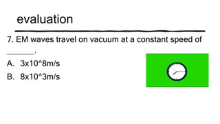 evaluation
7. EM waves travel on vacuum at a constant speed of
______.
A. 3x10^8m/s
B. 8x10^3m/s
 