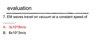evaluation
7. EM waves travel on vacuum at a constant speed of
______.
A. 3x10^8m/s
B. 8x10^3m/s
 