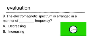 evaluation
9. The electromagnetic spectrum is arranged in a
manner of ________ frequency?
A. Decreasing
B. Increasing
 