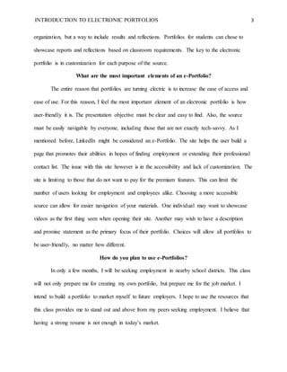 INTRODUCTION TO ELECTRONIC PORTFOLIOS 3
organization, but a way to include results and reflections. Portfolios for students can chose to
showcase reports and reflections based on classroom requirements. The key to the electronic
portfolio is in customization for each purpose of the source.
What are the most important elements of an e-Portfolio?
The entire reason that portfolios are turning electric is to increase the ease of access and
ease of use. For this reason, I feel the most important element of an electronic portfolio is how
user-friendly it is. The presentation objective must be clear and easy to find. Also, the source
must be easily navigable by everyone, including those that are not exactly tech-savvy. As I
mentioned before, LinkedIn might be considered an e-Portfolio. The site helps the user build a
page that promotes their abilities in hopes of finding employment or extending their professional
contact list. The issue with this site however is in the accessibility and lack of customization. The
site is limiting to those that do not want to pay for the premium features. This can limit the
number of users looking for employment and employees alike. Choosing a more accessible
source can allow for easier navigation of your materials. One individual may want to showcase
videos as the first thing seen when opening their site. Another may wish to have a description
and promise statement as the primary focus of their portfolio. Choices will allow all portfolios to
be user-friendly, no matter how different.
How do you plan to use e-Portfolios?
In only a few months, I will be seeking employment in nearby school districts. This class
will not only prepare me for creating my own portfolio, but prepare me for the job market. I
intend to build a portfolio to market myself to future employers. I hope to use the resources that
this class provides me to stand out and above from my peers seeking employment. I believe that
having a strong resume is not enough in today’s market.
 
