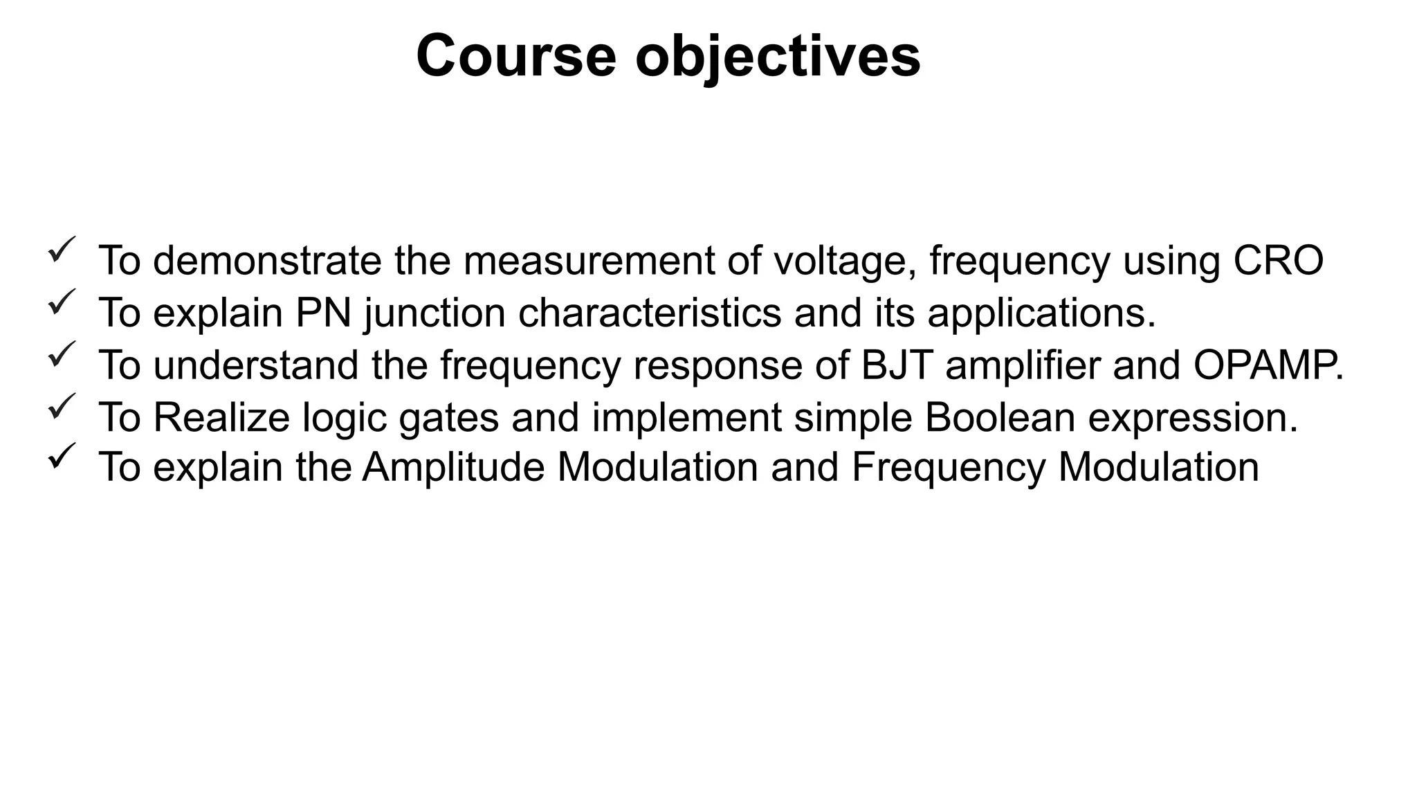 Course objectives
 To demonstrate the measurement of voltage, frequency using CRO
 To explain PN junction characteristics and its applications.
 To understand the frequency response of BJT amplifier and OPAMP.
 To Realize logic gates and implement simple Boolean expression.
 To explain the Amplitude Modulation and Frequency Modulation
 
