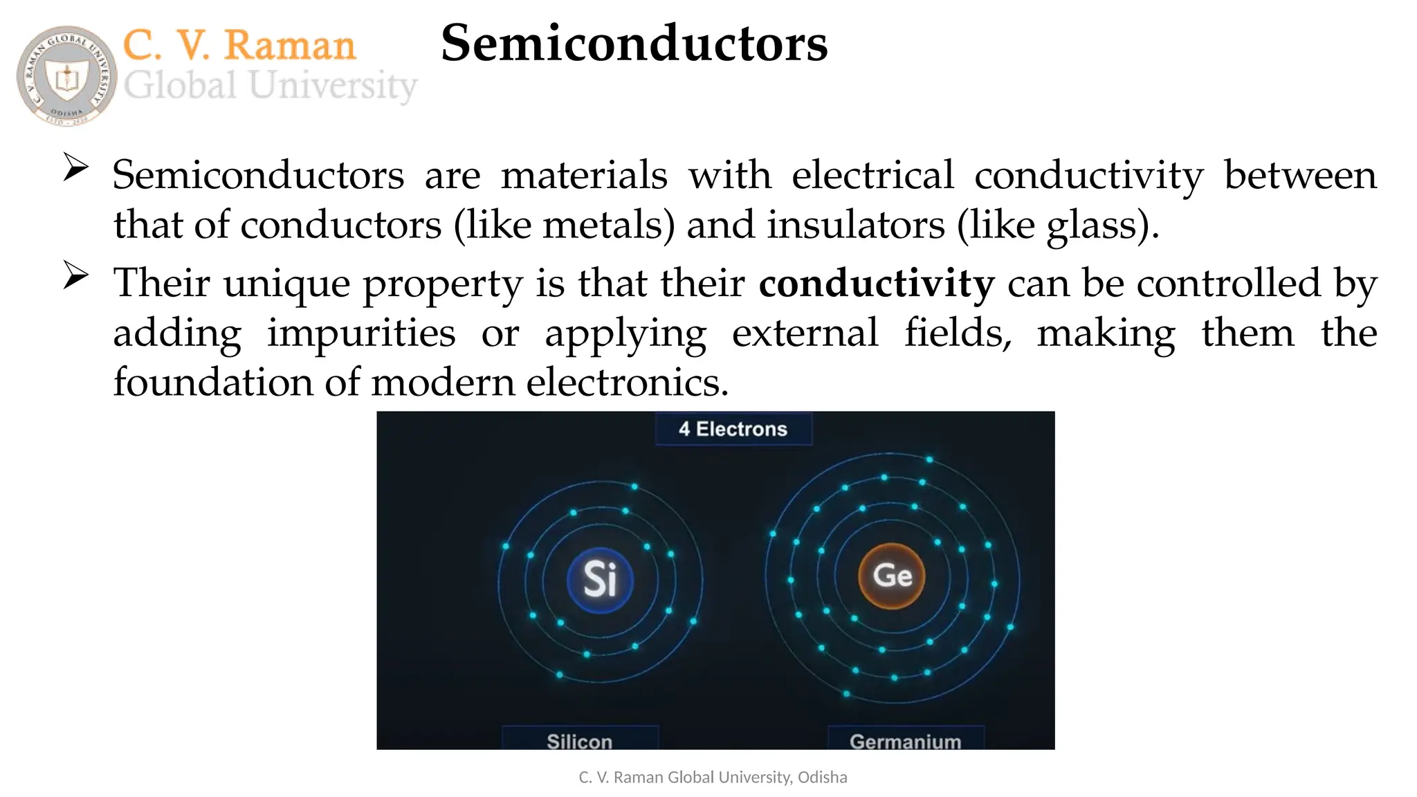 Semiconductors
C. V. Raman Global University, Odisha
 Semiconductors are materials with electrical conductivity between
that of conductors (like metals) and insulators (like glass).
 Their unique property is that their conductivity can be controlled by
adding impurities or applying external fields, making them the
foundation of modern electronics.
 