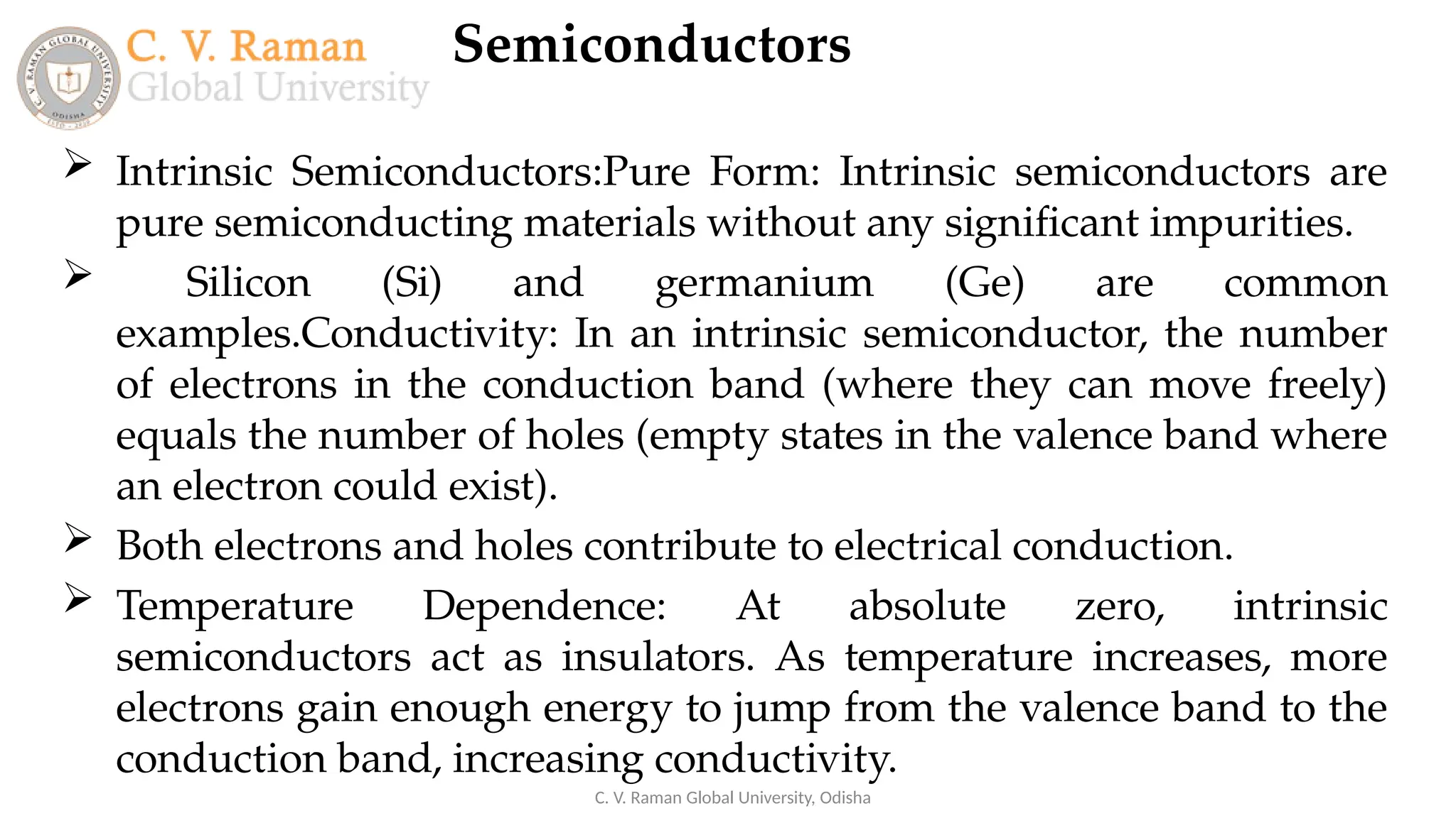 Semiconductors
C. V. Raman Global University, Odisha
 Intrinsic Semiconductors:Pure Form: Intrinsic semiconductors are
pure semiconducting materials without any significant impurities.
 Silicon (Si) and germanium (Ge) are common
examples.Conductivity: In an intrinsic semiconductor, the number
of electrons in the conduction band (where they can move freely)
equals the number of holes (empty states in the valence band where
an electron could exist).
 Both electrons and holes contribute to electrical conduction.
 Temperature Dependence: At absolute zero, intrinsic
semiconductors act as insulators. As temperature increases, more
electrons gain enough energy to jump from the valence band to the
conduction band, increasing conductivity.
 