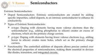 Semiconductors
C. V. Raman Global University, Odisha
Extrinsic Semiconductors:
 Doped Semiconductors: Extrinsic semiconductors are created by adding
specific impurities, called dopants, to an intrinsic semiconductor to enhance its
conductivity.
 Types of Extrinsic Semiconductors:
 n-type: Doping with elements having more valence electrons than the
semiconductor (e.g., adding phosphorus to silicon) creates an excess of
electrons, which are the primary charge carriers.
 p-type: Doping with elements having fewer valence electrons (e.g., adding
boron to silicon) creates more holes, which act as the primary charge
carriers.
 Functionality: The controlled addition of dopants allows precise control over
the electrical properties of semiconductors, making them essential in devices
like diodes, transistors, and integrated circuits.
 
