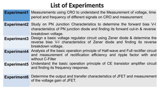 Experiment1 Measurements using CRO to understand the Measurement of voltage, time
period and frequency of different signals on CRO and measurement
Experiment2 Study on PN Junction Characteristics to determine the forward bias V-I
characteristics of PN junction diode and finding its forward cut-in & reverse
breakdown voltage.
Experiment3 Design a basic voltage regulator circuit using Zener diode & determine the
reverse bias V-I characteristics of Zener diode and finding its reverse
breakdown voltage.
Experiment4 Analysis of the basic operation principle of Half-wave and Full rectifier circuit
and measurement of rectification efficiency and ripple factor with and
without C-Filter
Experiment5 Understand the basic operation principle of CE transistor amplifier circuit
and finding its frequency response.
Experiment6 Determine the output and transfer characteristics of JFET and measurement
of the voltage gain of JFET.
List of Experiments
 