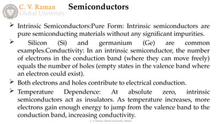 Semiconductors
C. V. Raman Global University, Odisha
 Intrinsic Semiconductors:Pure Form: Intrinsic semiconductors are
pure semiconducting materials without any significant impurities.
 Silicon (Si) and germanium (Ge) are common
examples.Conductivity: In an intrinsic semiconductor, the number
of electrons in the conduction band (where they can move freely)
equals the number of holes (empty states in the valence band where
an electron could exist).
 Both electrons and holes contribute to electrical conduction.
 Temperature Dependence: At absolute zero, intrinsic
semiconductors act as insulators. As temperature increases, more
electrons gain enough energy to jump from the valence band to the
conduction band, increasing conductivity.
 