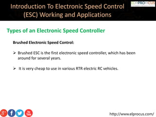 http://www.elprocus.com/
Introduction To Electronic Speed Control
(ESC) Working and Applications
Types of an Electronic Speed Controller
Brushed Electronic Speed Control:
 Brushed ESC is the first electronic speed controller, which has been
around for several years.
 It is very cheap to use in various RTR electric RC vehicles.
 