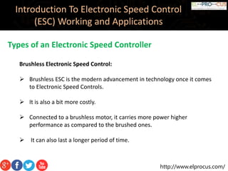 http://www.elprocus.com/
Introduction To Electronic Speed Control
(ESC) Working and Applications
Types of an Electronic Speed Controller
Brushless Electronic Speed Control:
 Brushless ESC is the modern advancement in technology once it comes
to Electronic Speed Controls.
 It is also a bit more costly.
 Connected to a brushless motor, it carries more power higher
performance as compared to the brushed ones.
 It can also last a longer period of time.
 