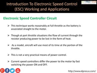 http://www.elprocus.com/
Introduction To Electronic Speed Control
(ESC) Working and Applications
Electronic Speed Controller Circuit
 This technique works reasonably at full throttle as the battery is
associated straight to the motor.
 Though at part throttle situations the flow of current through the
resistor producing power to be lost in the form of heat.
 As a model, aircraft will use most of its time at the portion of the
throttle.
 This is not a very practical means of power control.
 Current speed controllers differ the power to the motor by fast
switching the power ON and OFF.
 