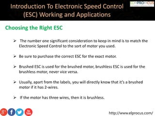 http://www.elprocus.com/
Introduction To Electronic Speed Control
(ESC) Working and Applications
Choosing the Right ESC
 The number one significant consideration to keep in mind is to match the
Electronic Speed Control to the sort of motor you used.
 Be sure to purchase the correct ESC for the exact motor.
 Brushed ESC is used for the brushed motor, brushless ESC is used for the
brushless motor, never vice versa.
 Usually, apart from the labels, you will directly know that it’s a brushed
motor if it has 2-wires.
 If the motor has three wires, then it is brushless.
 