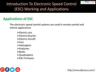 http://www.elprocus.com/
Introduction To Electronic Speed Control
(ESC) Working and Applications
Applications of ESC
The electronic speed control systems are used in remote control and
vehicle applications
Electric cars
Electric bicycles
Electric aircraft
Cars
Helicopters
Airplanes
Boats
Quadcopters
ESC Firmware
 
