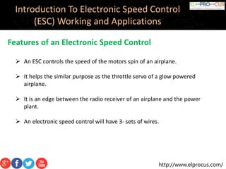 http://www.elprocus.com/
Introduction To Electronic Speed Control
(ESC) Working and Applications
Features of an Electronic Speed Control
 An ESC controls the speed of the motors spin of an airplane.
 It helps the similar purpose as the throttle servo of a glow powered
airplane.
 It is an edge between the radio receiver of an airplane and the power
plant.
 An electronic speed control will have 3- sets of wires.
 