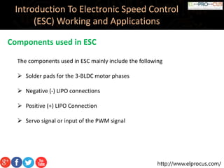 http://www.elprocus.com/
Introduction To Electronic Speed Control
(ESC) Working and Applications
Components used in ESC
The components used in ESC mainly include the following
 Solder pads for the 3-BLDC motor phases
 Negative (-) LIPO connections
 Positive (+) LIPO Connection
 Servo signal or input of the PWM signal
 