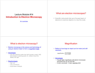 Lecture Module #14
Introduction to Electron Microscopy
An overview
What are electron microscopes?
• Scientific instruments that use a focused beam of
electrons to examine objects on a very fine scale.
What is electron microscopy?
• Electron microscopy is the science and technology of
using an electron beam to form a magnified image.
• Advantages:
– The use of electrons rather than light provides a nearly 1000
fold increase in resolving power (i.e., ability to focus fine
details) over light.
• Disadvantages:
– High cost
– Time commitment
– Small areas of analysis
Magnification
• Refers to how large an object can be made (and still
resolved).
• Advantages:
– You get higher magnification with electron microscopes
techniques than you can with light.
– Smaller wavelength Æ higher resolving power.
object
of
size
image
of
size
ion
magnificat =
 