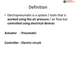 Definition
• Electropneumatic is a system / tools that is
  worked using the air pressure / air flow but
  controlled using electrical devices

Actuator : Pneumatic

Controller : Electric circuit
 