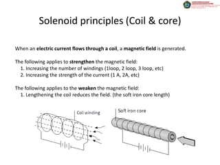 Solenoid principles (Coil & core)

When an electric current flows through a coil, a magnetic field is generated.

The following applies to strengthen the magnetic field:
  1. Increasing the number of windings (1loop, 2 loop, 3 loop, etc)
  2. Increasing the strength of the current (1 A, 2A, etc)

The following applies to the weaken the magnetic field:
  1. Lengthening the coil reduces the field. (the soft iron core length)
 